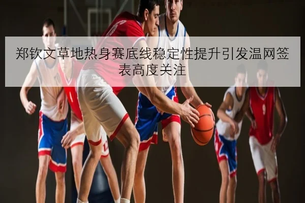 郑钦文草地热身赛底线稳定性提升引发温网签表高度关注
